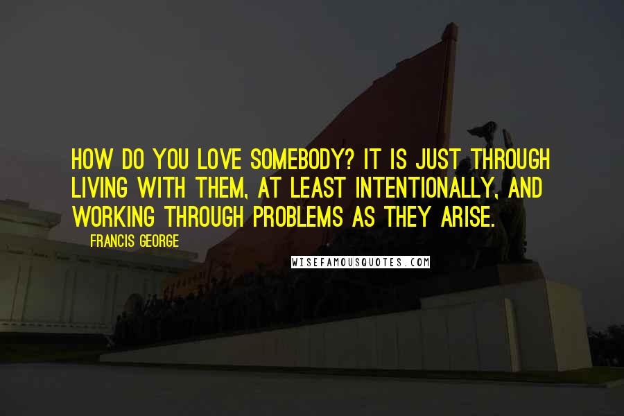 Francis George Quotes: How do you love somebody? It is just through living with them, at least intentionally, and working through problems as they arise.