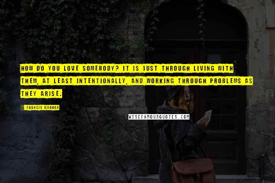 Francis George Quotes: How do you love somebody? It is just through living with them, at least intentionally, and working through problems as they arise.