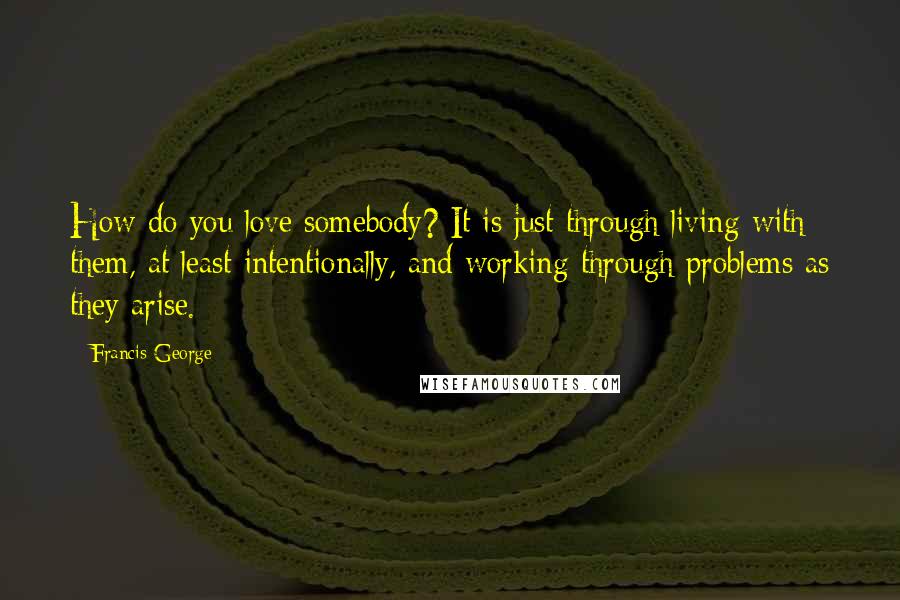 Francis George Quotes: How do you love somebody? It is just through living with them, at least intentionally, and working through problems as they arise.