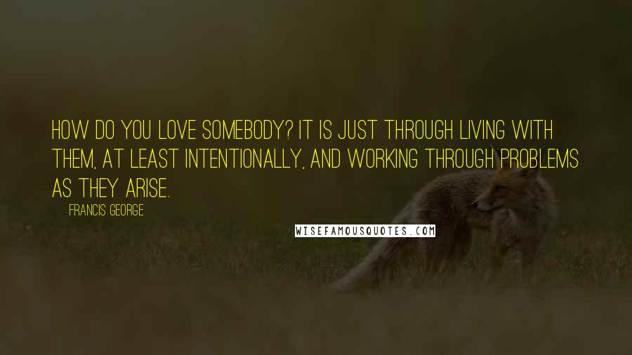 Francis George Quotes: How do you love somebody? It is just through living with them, at least intentionally, and working through problems as they arise.