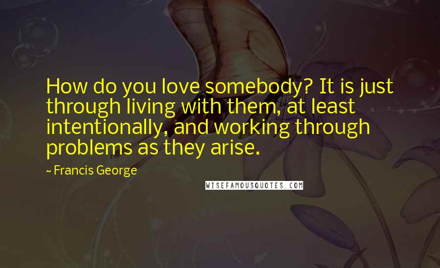 Francis George Quotes: How do you love somebody? It is just through living with them, at least intentionally, and working through problems as they arise.