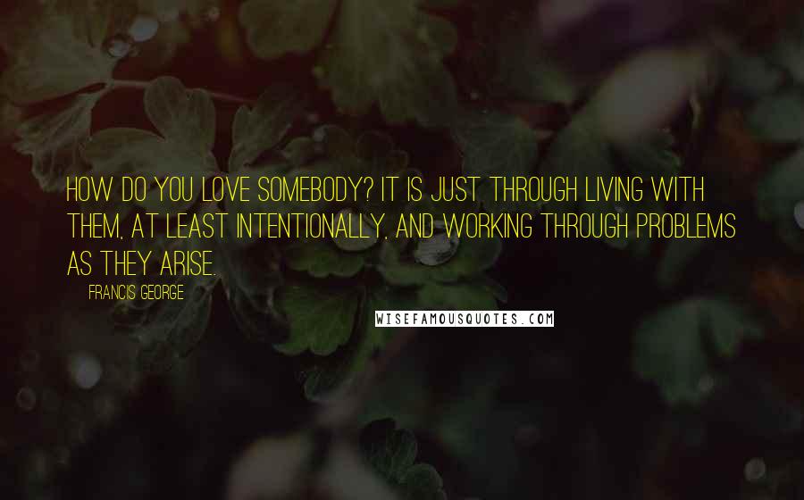 Francis George Quotes: How do you love somebody? It is just through living with them, at least intentionally, and working through problems as they arise.