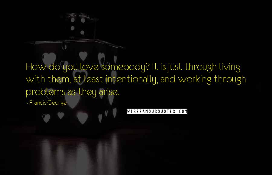 Francis George Quotes: How do you love somebody? It is just through living with them, at least intentionally, and working through problems as they arise.