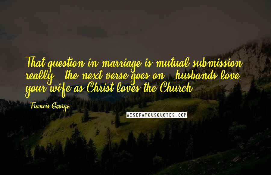 Francis George Quotes: That question in marriage is mutual submission, really - the next verse goes on: "husbands love your wife as Christ loves the Church."