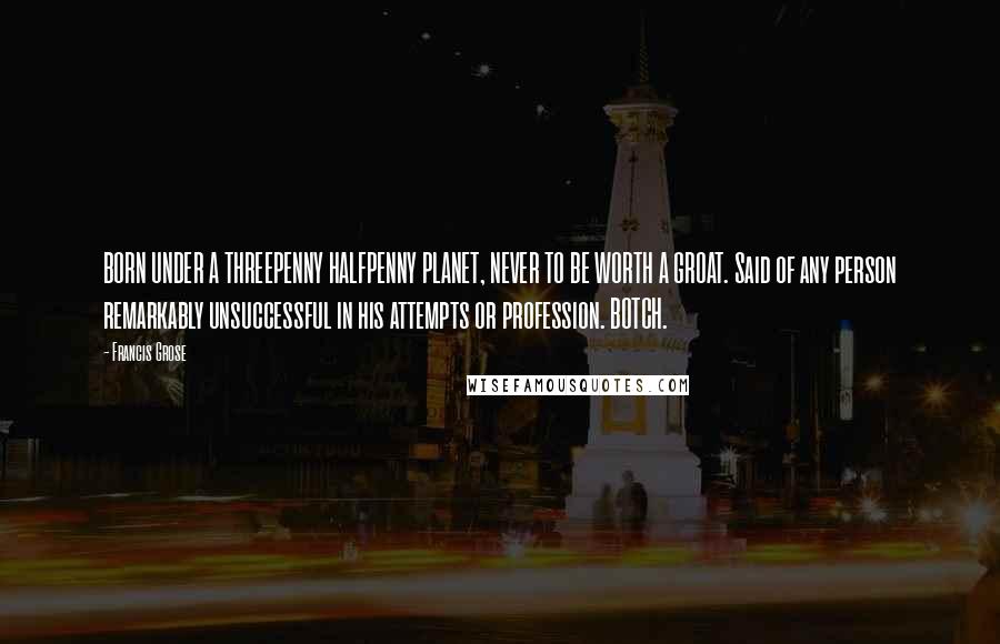 Francis Grose Quotes: BORN UNDER A THREEPENNY HALFPENNY PLANET, NEVER TO BE WORTH A GROAT. Said of any person remarkably unsuccessful in his attempts or profession. BOTCH.