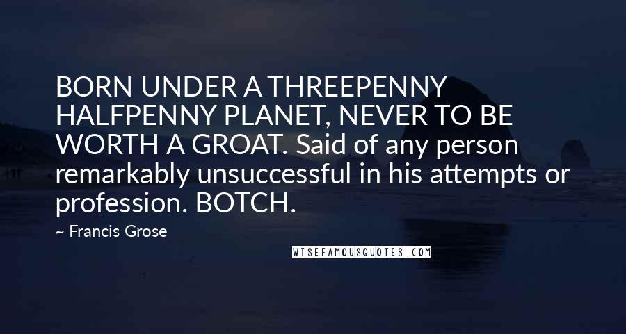 Francis Grose Quotes: BORN UNDER A THREEPENNY HALFPENNY PLANET, NEVER TO BE WORTH A GROAT. Said of any person remarkably unsuccessful in his attempts or profession. BOTCH.