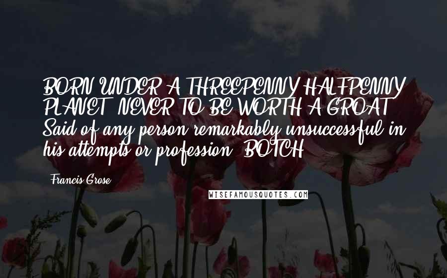 Francis Grose Quotes: BORN UNDER A THREEPENNY HALFPENNY PLANET, NEVER TO BE WORTH A GROAT. Said of any person remarkably unsuccessful in his attempts or profession. BOTCH.