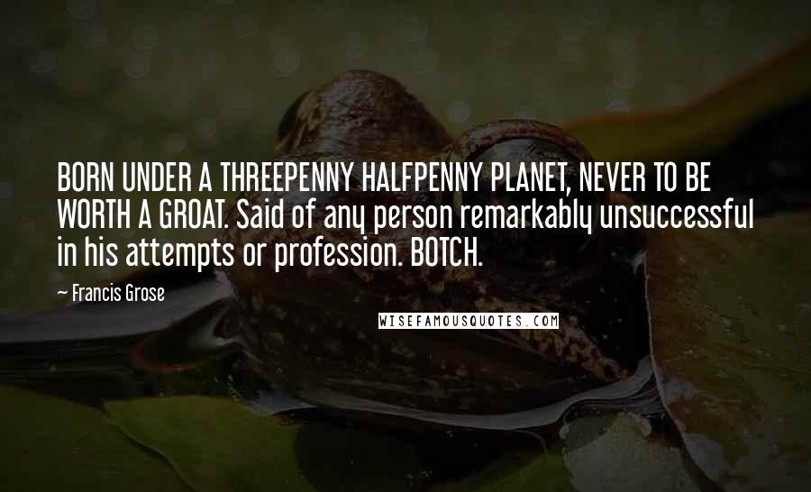 Francis Grose Quotes: BORN UNDER A THREEPENNY HALFPENNY PLANET, NEVER TO BE WORTH A GROAT. Said of any person remarkably unsuccessful in his attempts or profession. BOTCH.