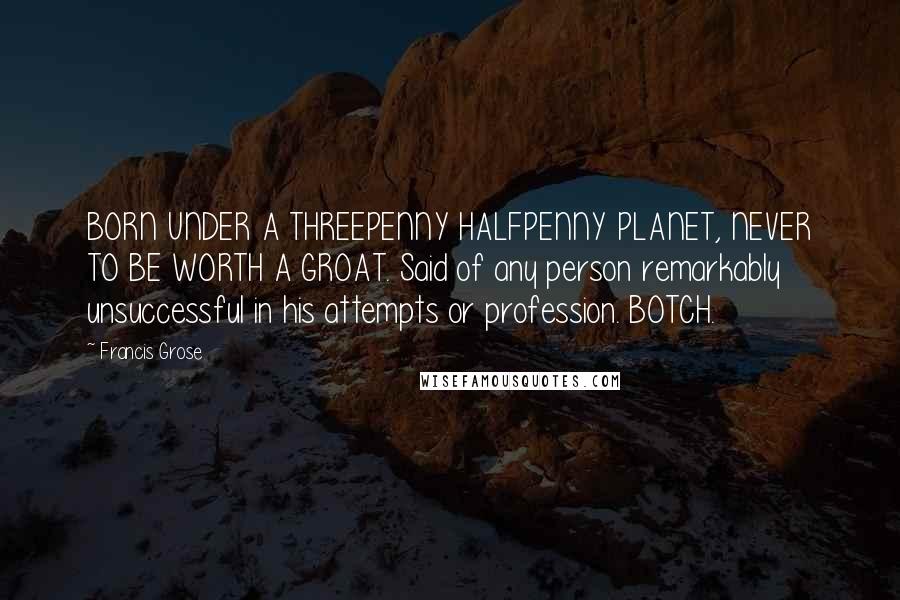 Francis Grose Quotes: BORN UNDER A THREEPENNY HALFPENNY PLANET, NEVER TO BE WORTH A GROAT. Said of any person remarkably unsuccessful in his attempts or profession. BOTCH.