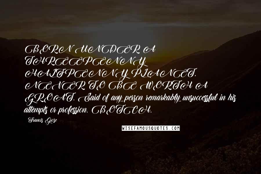 Francis Grose Quotes: BORN UNDER A THREEPENNY HALFPENNY PLANET, NEVER TO BE WORTH A GROAT. Said of any person remarkably unsuccessful in his attempts or profession. BOTCH.