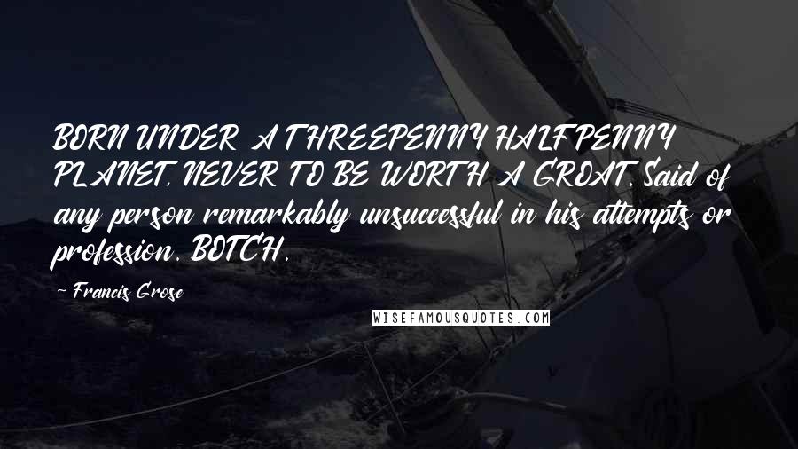 Francis Grose Quotes: BORN UNDER A THREEPENNY HALFPENNY PLANET, NEVER TO BE WORTH A GROAT. Said of any person remarkably unsuccessful in his attempts or profession. BOTCH.