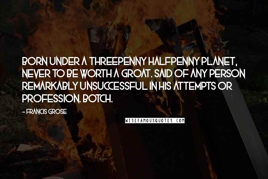 Francis Grose Quotes: BORN UNDER A THREEPENNY HALFPENNY PLANET, NEVER TO BE WORTH A GROAT. Said of any person remarkably unsuccessful in his attempts or profession. BOTCH.