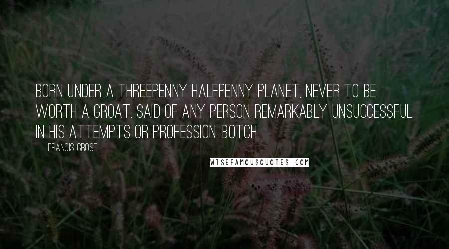 Francis Grose Quotes: BORN UNDER A THREEPENNY HALFPENNY PLANET, NEVER TO BE WORTH A GROAT. Said of any person remarkably unsuccessful in his attempts or profession. BOTCH.