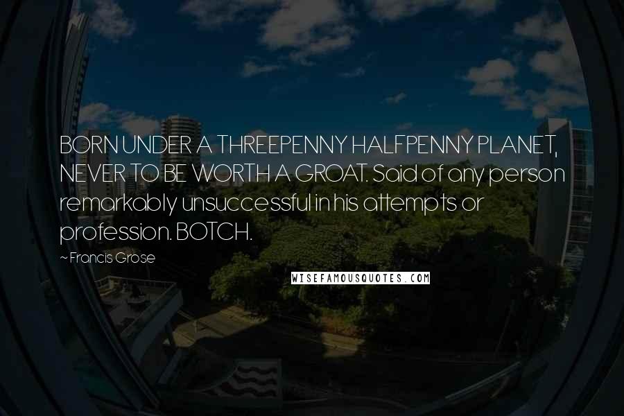 Francis Grose Quotes: BORN UNDER A THREEPENNY HALFPENNY PLANET, NEVER TO BE WORTH A GROAT. Said of any person remarkably unsuccessful in his attempts or profession. BOTCH.