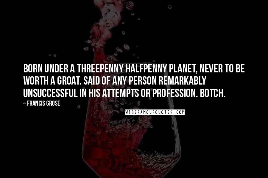 Francis Grose Quotes: BORN UNDER A THREEPENNY HALFPENNY PLANET, NEVER TO BE WORTH A GROAT. Said of any person remarkably unsuccessful in his attempts or profession. BOTCH.