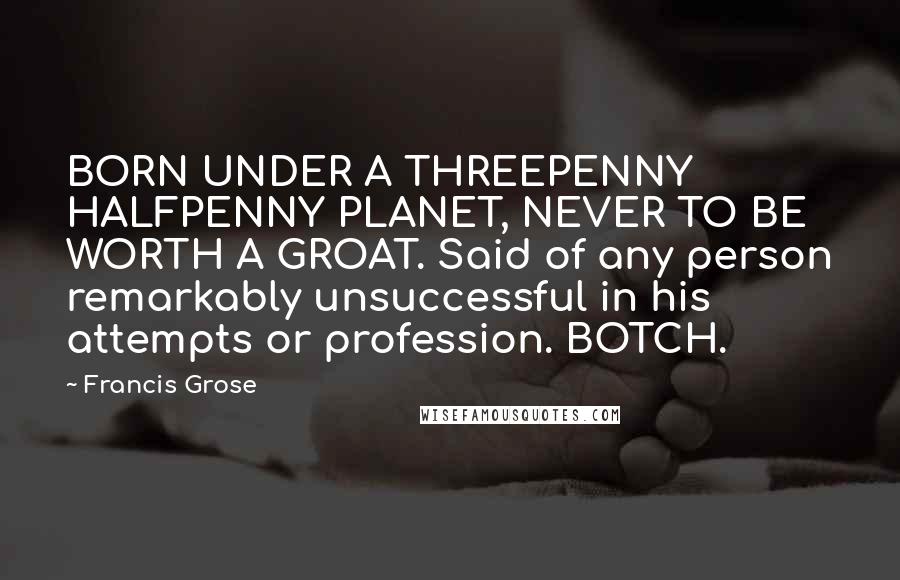 Francis Grose Quotes: BORN UNDER A THREEPENNY HALFPENNY PLANET, NEVER TO BE WORTH A GROAT. Said of any person remarkably unsuccessful in his attempts or profession. BOTCH.