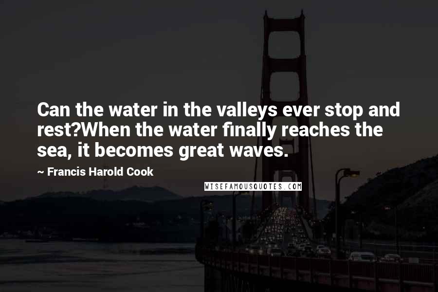 Francis Harold Cook Quotes: Can the water in the valleys ever stop and rest?When the water finally reaches the sea, it becomes great waves.
