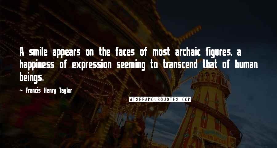 Francis Henry Taylor Quotes: A smile appears on the faces of most archaic figures, a happiness of expression seeming to transcend that of human beings.