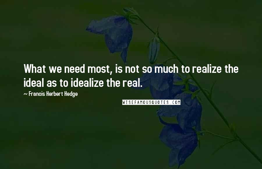 Francis Herbert Hedge Quotes: What we need most, is not so much to realize the ideal as to idealize the real.