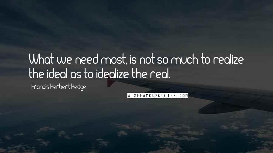 Francis Herbert Hedge Quotes: What we need most, is not so much to realize the ideal as to idealize the real.