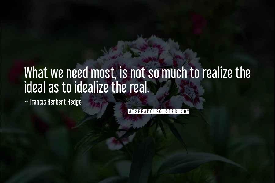 Francis Herbert Hedge Quotes: What we need most, is not so much to realize the ideal as to idealize the real.