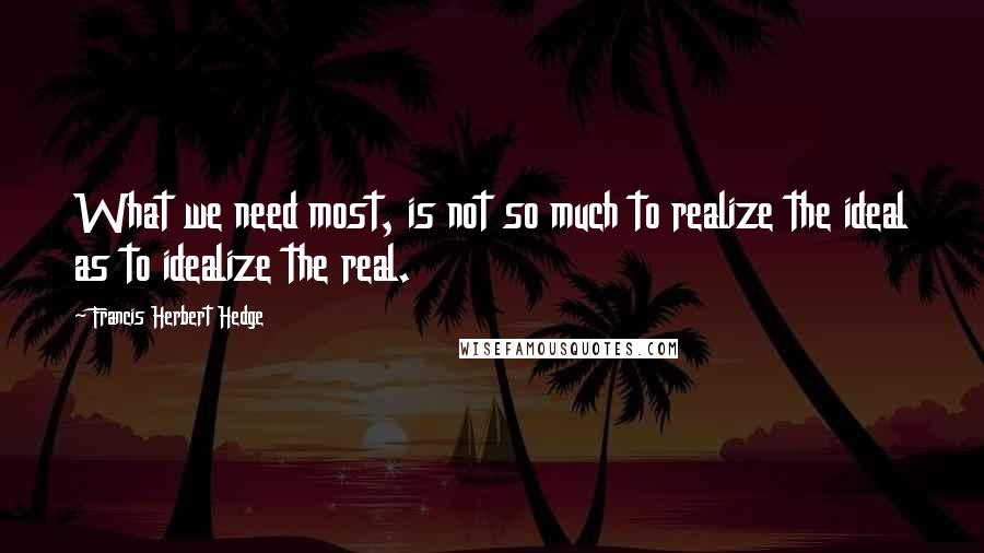 Francis Herbert Hedge Quotes: What we need most, is not so much to realize the ideal as to idealize the real.