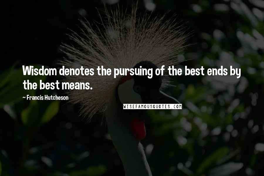 Francis Hutcheson Quotes: Wisdom denotes the pursuing of the best ends by the best means.