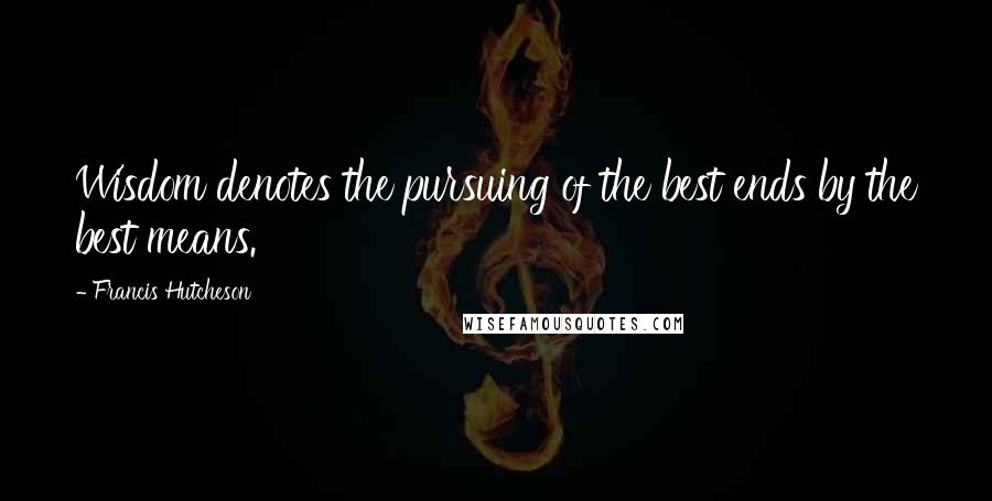 Francis Hutcheson Quotes: Wisdom denotes the pursuing of the best ends by the best means.