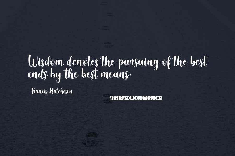 Francis Hutcheson Quotes: Wisdom denotes the pursuing of the best ends by the best means.