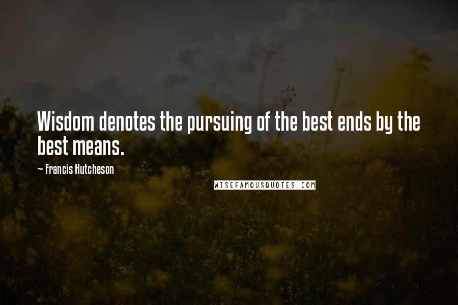 Francis Hutcheson Quotes: Wisdom denotes the pursuing of the best ends by the best means.
