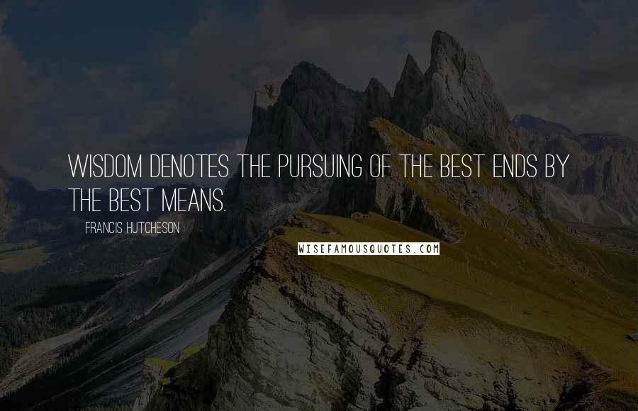 Francis Hutcheson Quotes: Wisdom denotes the pursuing of the best ends by the best means.