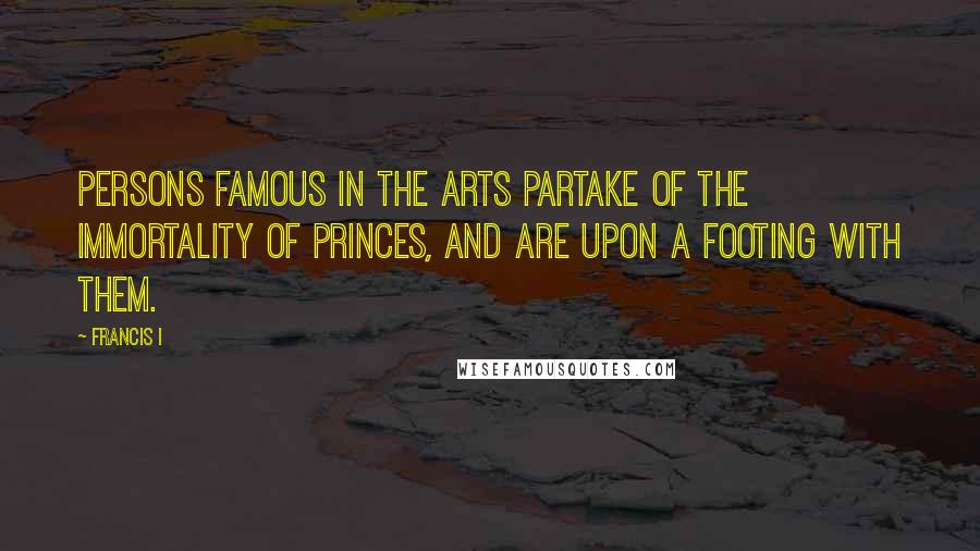 Francis I Quotes: Persons famous in the arts partake of the immortality of princes, and are upon a footing with them.