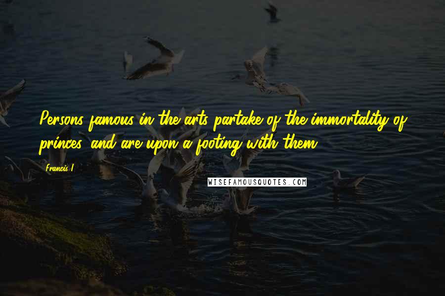 Francis I Quotes: Persons famous in the arts partake of the immortality of princes, and are upon a footing with them.