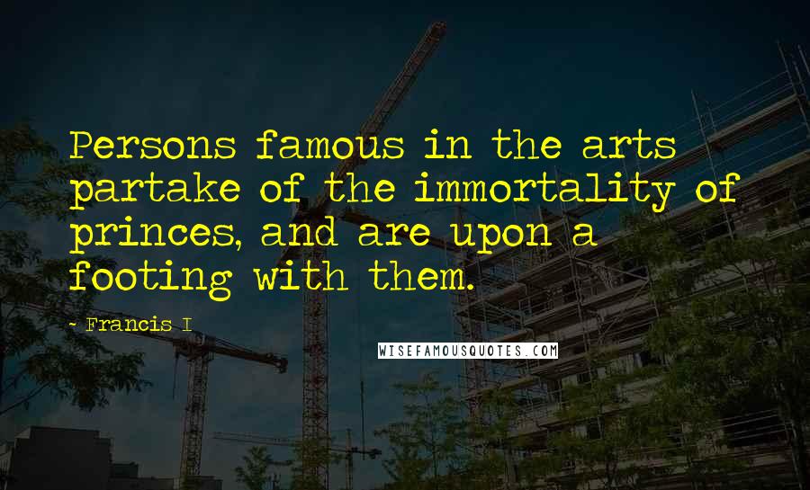 Francis I Quotes: Persons famous in the arts partake of the immortality of princes, and are upon a footing with them.