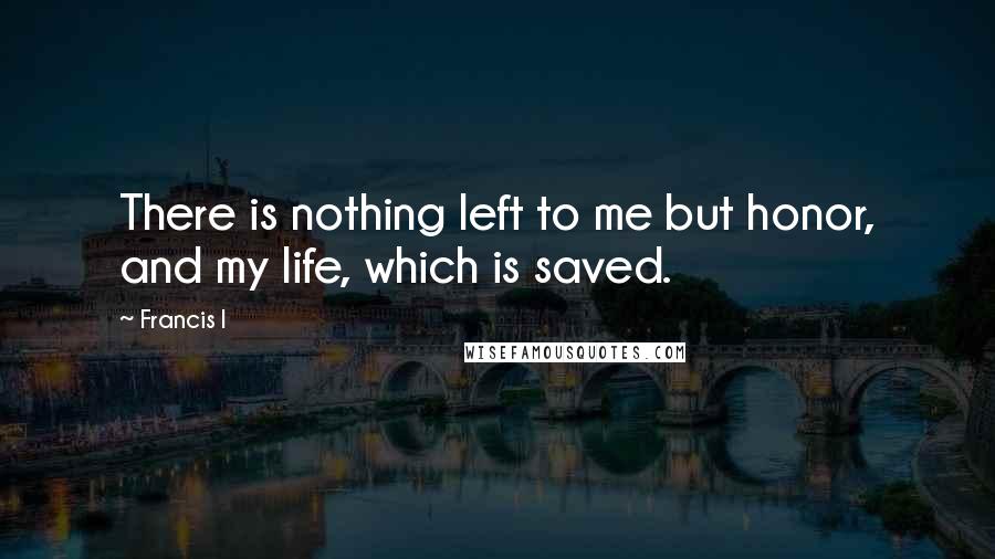 Francis I Quotes: There is nothing left to me but honor, and my life, which is saved.