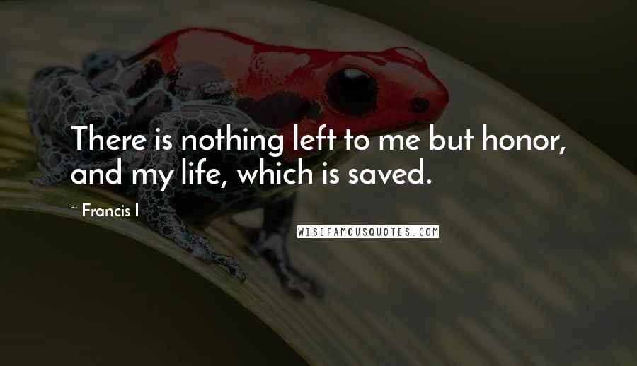 Francis I Quotes: There is nothing left to me but honor, and my life, which is saved.