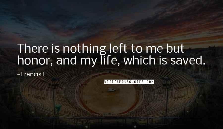 Francis I Quotes: There is nothing left to me but honor, and my life, which is saved.