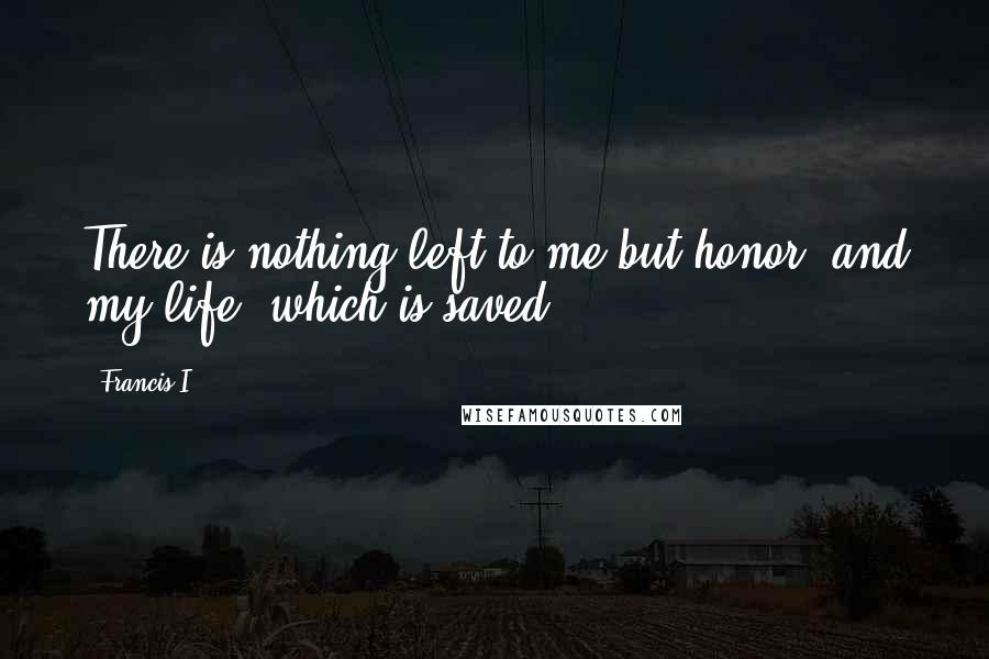 Francis I Quotes: There is nothing left to me but honor, and my life, which is saved.