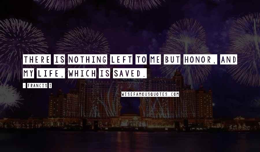 Francis I Quotes: There is nothing left to me but honor, and my life, which is saved.