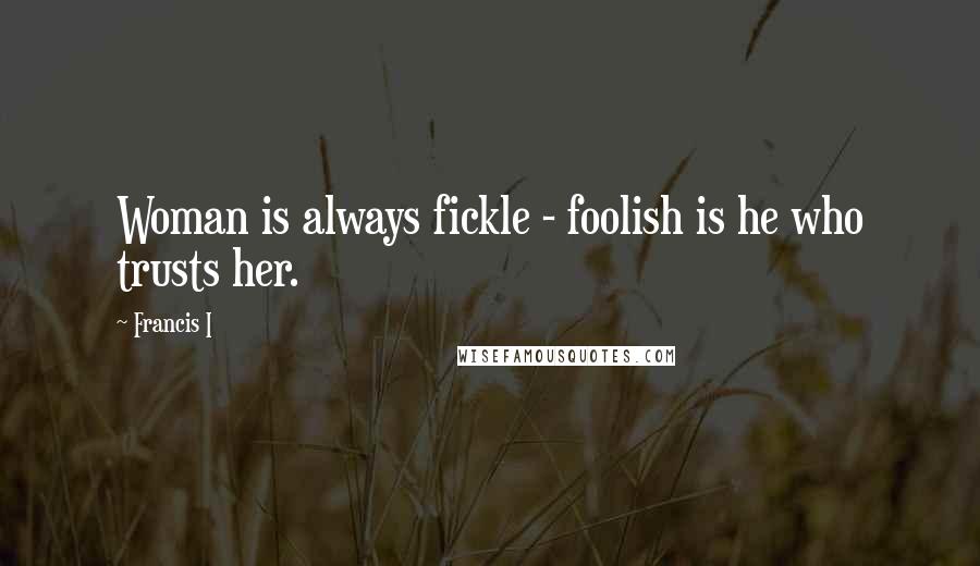 Francis I Quotes: Woman is always fickle - foolish is he who trusts her.