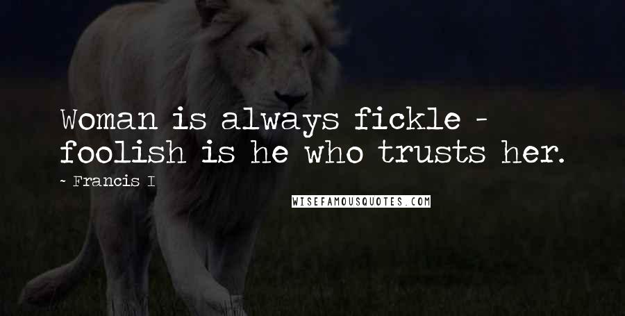 Francis I Quotes: Woman is always fickle - foolish is he who trusts her.