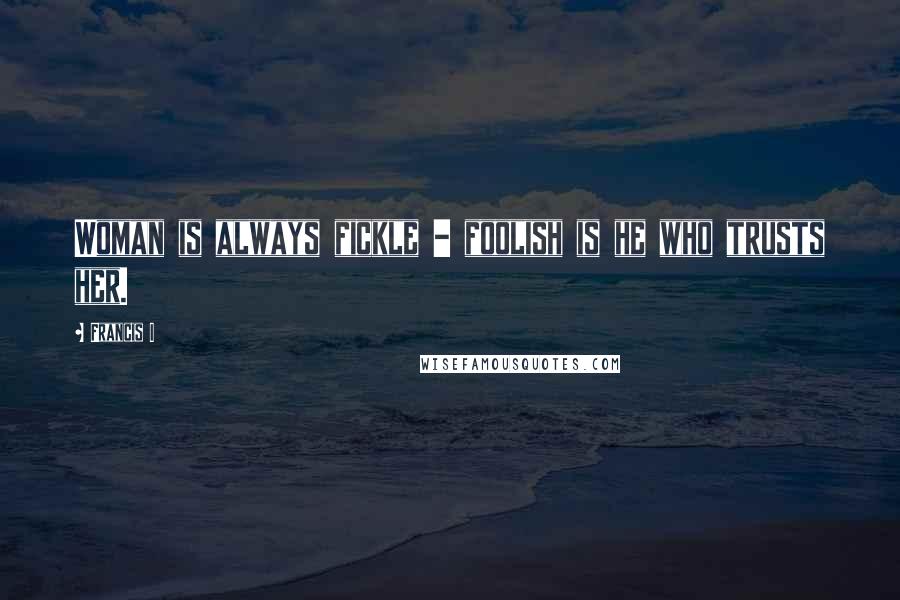 Francis I Quotes: Woman is always fickle - foolish is he who trusts her.