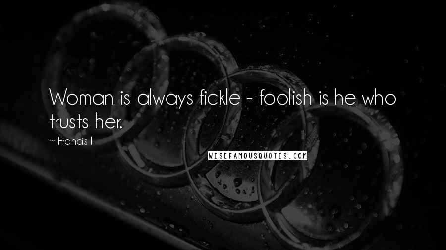 Francis I Quotes: Woman is always fickle - foolish is he who trusts her.