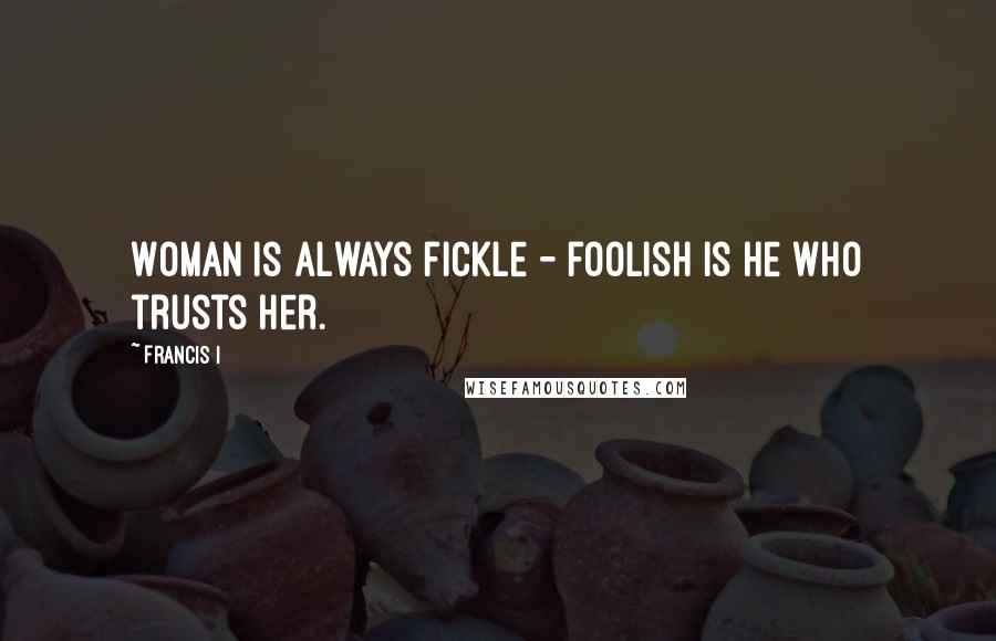 Francis I Quotes: Woman is always fickle - foolish is he who trusts her.