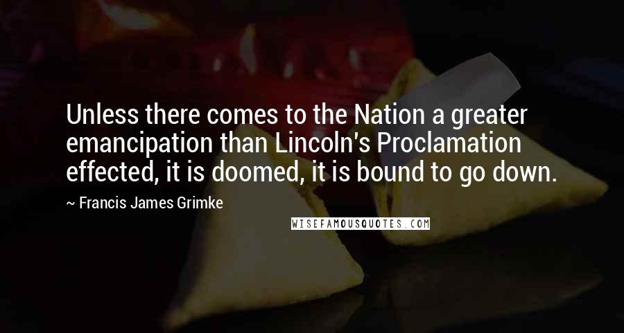 Francis James Grimke Quotes: Unless there comes to the Nation a greater emancipation than Lincoln's Proclamation effected, it is doomed, it is bound to go down.