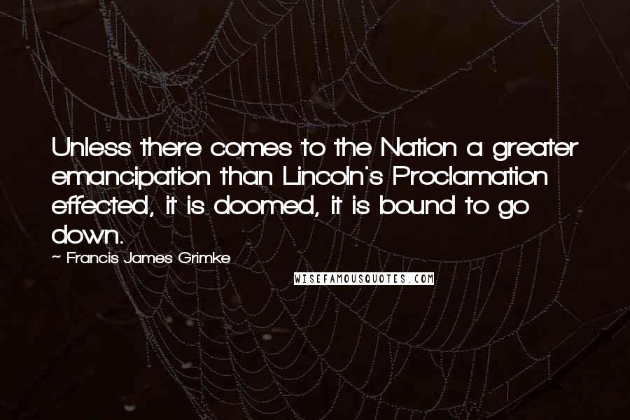 Francis James Grimke Quotes: Unless there comes to the Nation a greater emancipation than Lincoln's Proclamation effected, it is doomed, it is bound to go down.