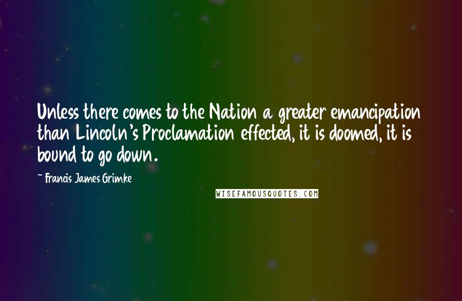 Francis James Grimke Quotes: Unless there comes to the Nation a greater emancipation than Lincoln's Proclamation effected, it is doomed, it is bound to go down.