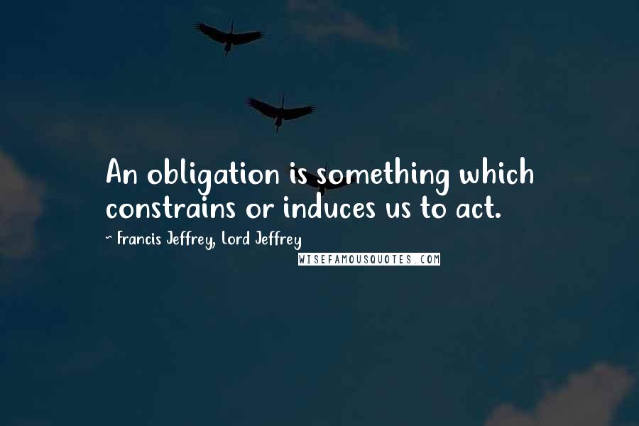 Francis Jeffrey, Lord Jeffrey Quotes: An obligation is something which constrains or induces us to act.