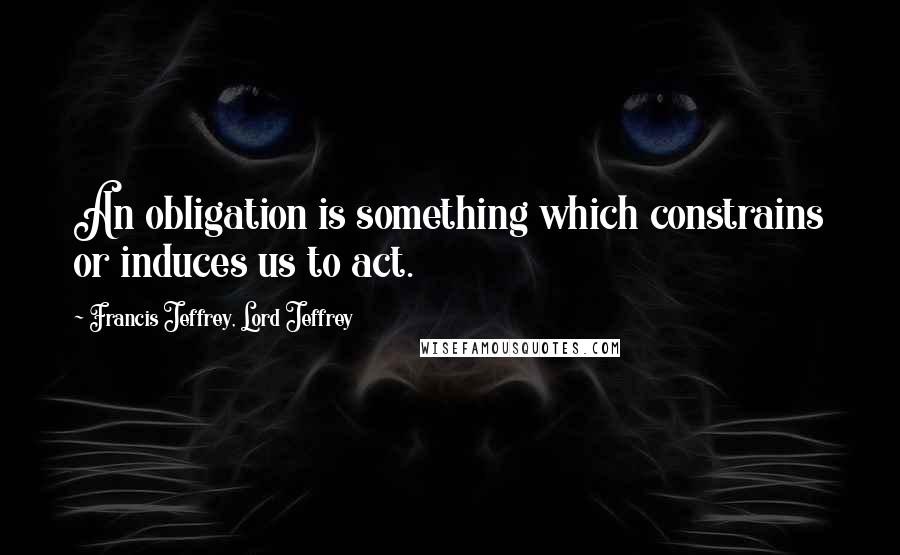 Francis Jeffrey, Lord Jeffrey Quotes: An obligation is something which constrains or induces us to act.