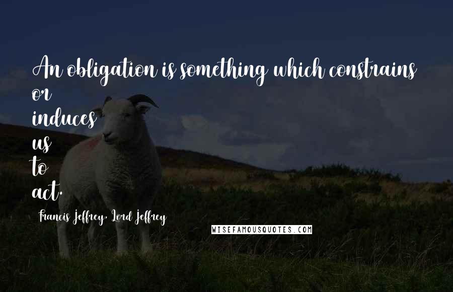 Francis Jeffrey, Lord Jeffrey Quotes: An obligation is something which constrains or induces us to act.